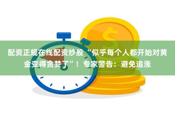 配资正规在线配资炒股 “似乎每个人都开始对黄金变得贪婪了”！专家警告：避免追涨
