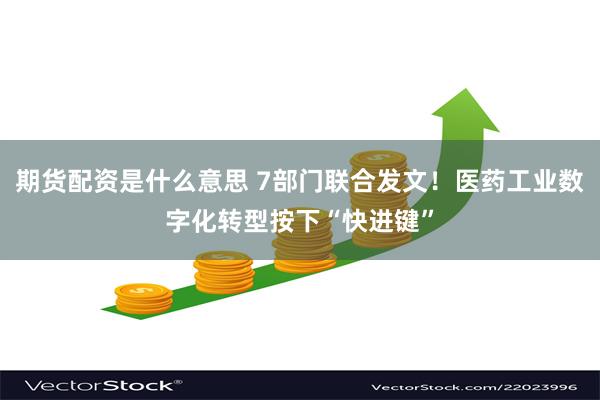 期货配资是什么意思 7部门联合发文！医药工业数字化转型按下“快进键”