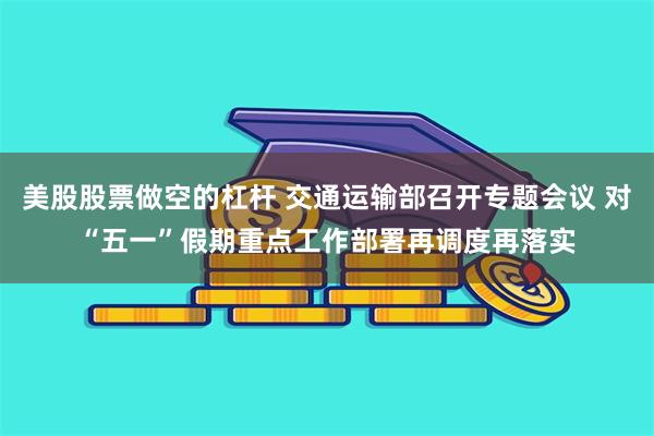 美股股票做空的杠杆 交通运输部召开专题会议 对“五一”假期重点工作部署再调度再落实