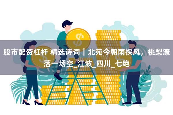 股市配资杠杆 精选诗词｜北苑今朝雨挟风，桃梨潦落一场空_江波_四川_七绝