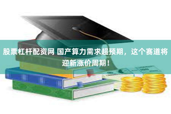股票杠杆配资网 国产算力需求超预期，这个赛道将迎新涨价周期！