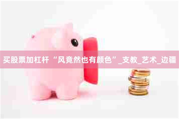 买股票加杠杆 “风竟然也有颜色”_支教_艺术_边疆
