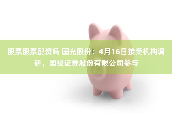 股票股票配资吗 国光股份：4月16日接受机构调研，国投证券股份有限公司参与