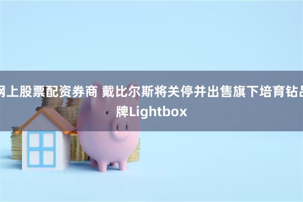 网上股票配资券商 戴比尔斯将关停并出售旗下培育钻品牌Lightbox