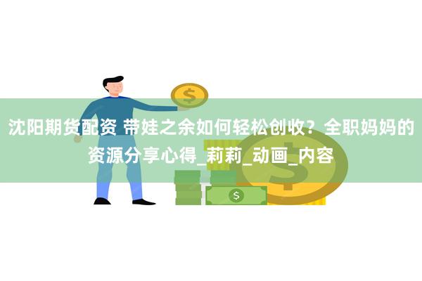沈阳期货配资 带娃之余如何轻松创收？全职妈妈的资源分享心得_莉莉_动画_内容