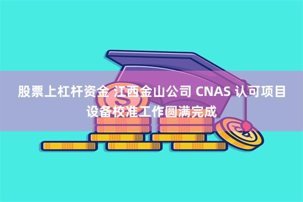 股票上杠杆资金 江西金山公司 CNAS 认可项目设备校准工作圆满完成