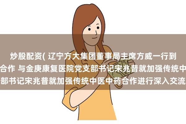 炒股配资( 辽宁方大集团董事局主席方威一行到汝州金庚康复医院考察合作 与金庚康复医院党支部书记宋兆普就加强传统中医中药合作进行深入交流