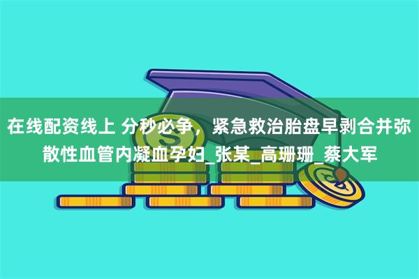 在线配资线上 分秒必争，紧急救治胎盘早剥合并弥散性血管内凝血孕妇_张某_高珊珊_蔡大军