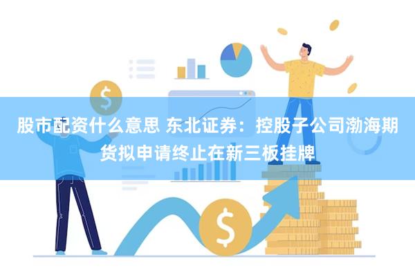 股市配资什么意思 东北证券：控股子公司渤海期货拟申请终止在新三板挂牌