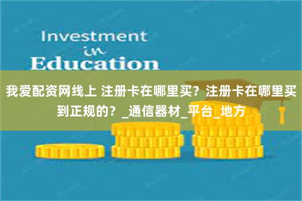 我爱配资网线上 注册卡在哪里买？注册卡在哪里买到正规的？_通信器材_平台_地方