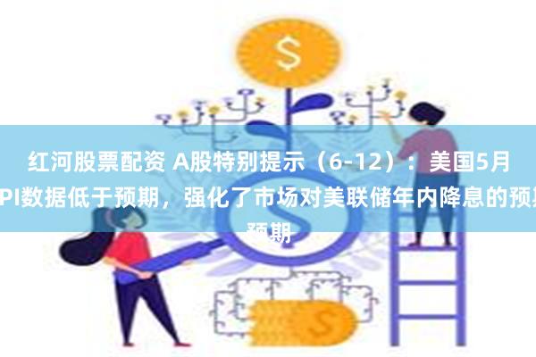 红河股票配资 A股特别提示（6-12）：美国5月CPI数据低于预期，强化了市场对美联储年内降息的预期