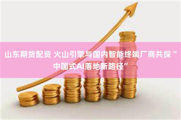 山东期货配资 火山引擎与国内智能终端厂商共探“中国式AI落地新路径”