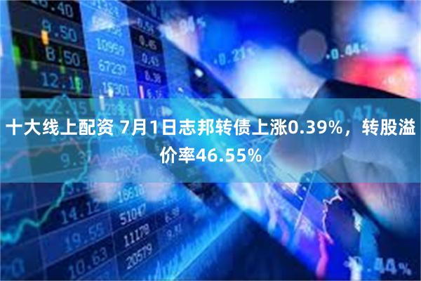 十大线上配资 7月1日志邦转债上涨0.39%，转股溢价率46.55%