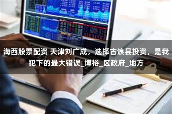 海西股票配资 天津刘广成，选择古浪县投资，是我犯下的最大错误_博裕_区政府_地方