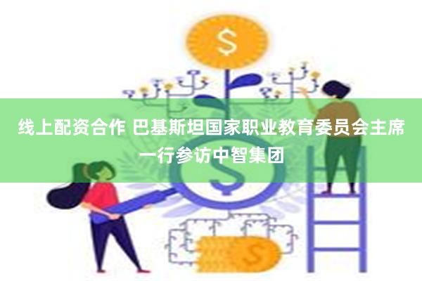 线上配资合作 巴基斯坦国家职业教育委员会主席一行参访中智集团