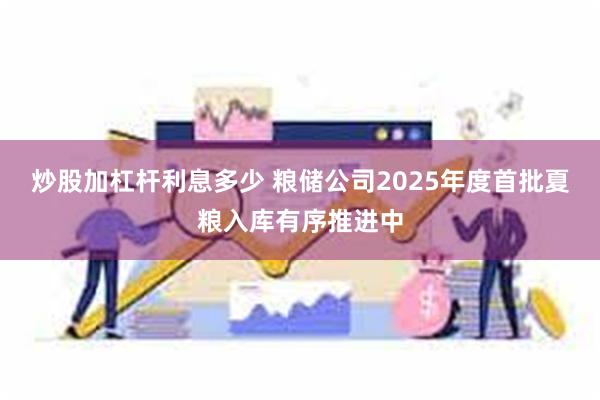 炒股加杠杆利息多少 粮储公司2025年度首批夏粮入库有序推进中