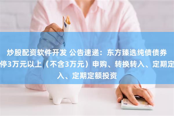 炒股配资软件开发 公告速递：东方臻选纯债债券基金暂停3万元以上（不含3万元）申购、转换转入、定期定额投资