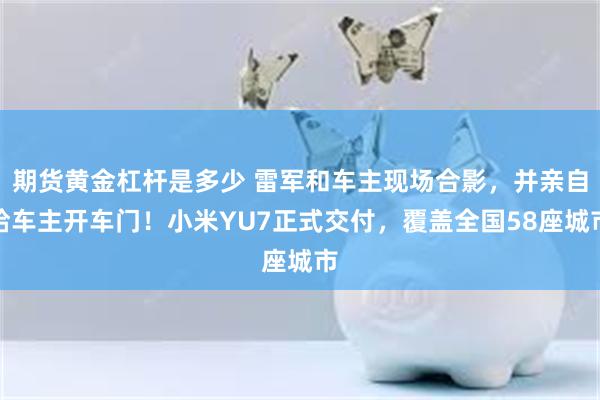 期货黄金杠杆是多少 雷军和车主现场合影，并亲自给车主开车门！小米YU7正式交付，覆盖全国58座城市