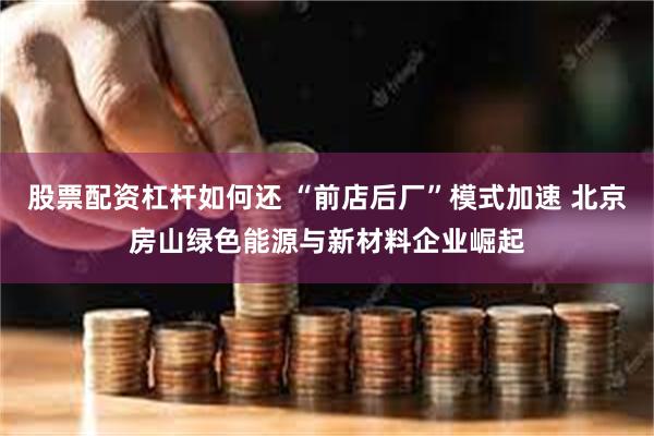 股票配资杠杆如何还 “前店后厂”模式加速 北京房山绿色能源与新材料企业崛起