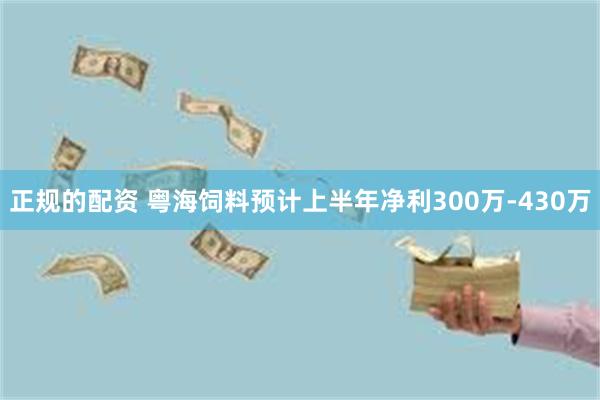 正规的配资 粤海饲料预计上半年净利300万-430万