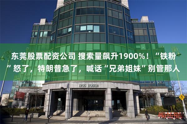 东莞股票配资公司 搜索量飙升1900%！“铁粉”怒了，特朗普急了，喊话“兄弟姐妹”别管那人