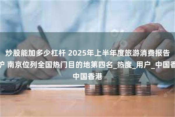 炒股能加多少杠杆 2025年上半年度旅游消费报告出炉 南京位列全国热门目的地第四名_热度_用户_中国香港
