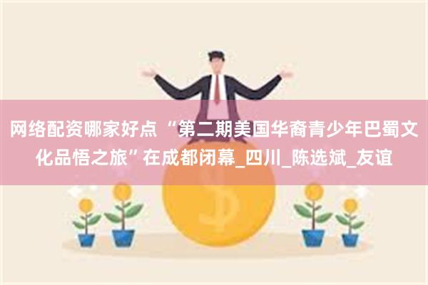 网络配资哪家好点 “第二期美国华裔青少年巴蜀文化品悟之旅”在成都闭幕_四川_陈选斌_友谊
