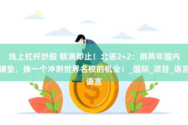 线上杠杆炒股 额满即止！北语2+2：用两年国内铺垫，换一个冲刺世界名校的机会！_国际_项目_语言