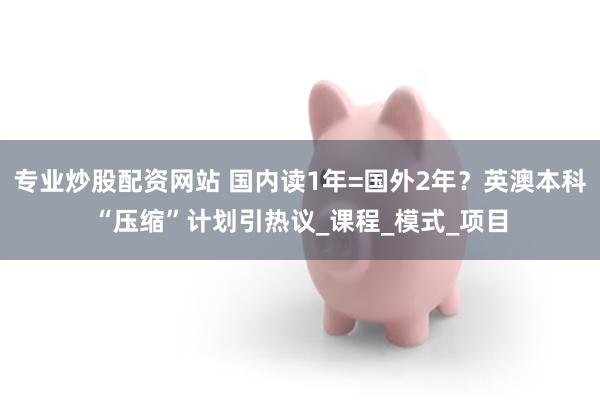 专业炒股配资网站 国内读1年=国外2年？英澳本科“压缩”计划引热议_课程_模式_项目