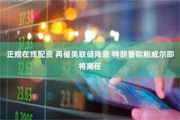 正规在线配资 再催美联储降息 特朗普称鲍威尔即将离任