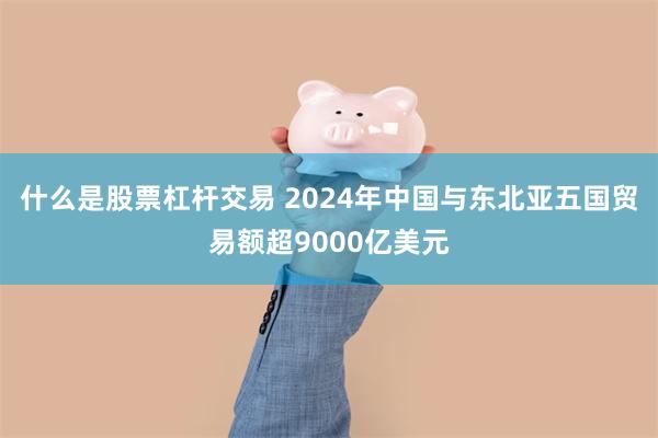 什么是股票杠杆交易 2024年中国与东北亚五国贸易额超9000亿美元