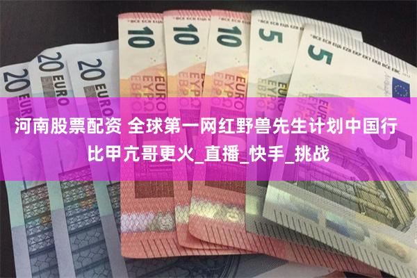 河南股票配资 全球第一网红野兽先生计划中国行 比甲亢哥更火_直播_快手_挑战