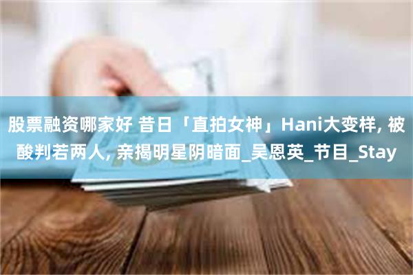 股票融资哪家好 昔日「直拍女神」Hani大变样, 被酸判若两人, 亲揭明星阴暗面_吴恩英_节目_Stay