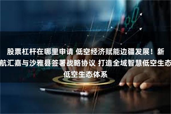 股票杠杆在哪里申请 低空经济赋能边疆发展！新疆通航汇嘉与沙雅县签署战略协议 打造全域智慧低空生态体系