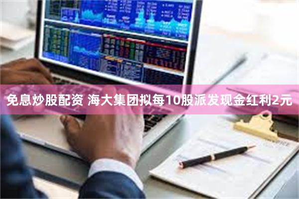 免息炒股配资 海大集团拟每10股派发现金红利2元