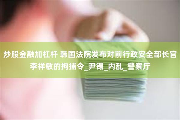炒股金融加杠杆 韩国法院发布对前行政安全部长官李祥敏的拘捕令_尹锡_内乱_警察厅