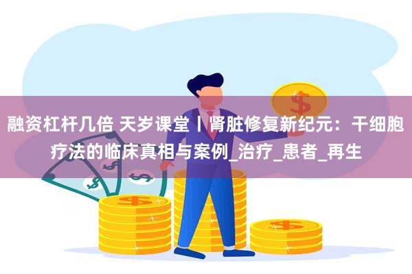 融资杠杆几倍 天岁课堂丨肾脏修复新纪元：干细胞疗法的临床真相与案例_治疗_患者_再生