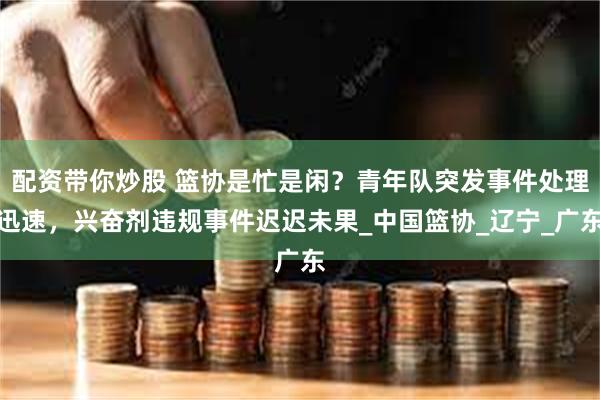 配资带你炒股 篮协是忙是闲？青年队突发事件处理迅速，兴奋剂违规事件迟迟未果_中国篮协_辽宁_广东