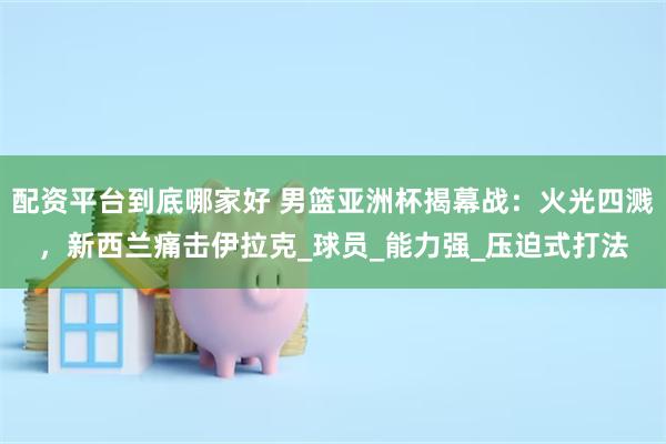 配资平台到底哪家好 男篮亚洲杯揭幕战：火光四溅，新西兰痛击伊拉克_球员_能力强_压迫式打法