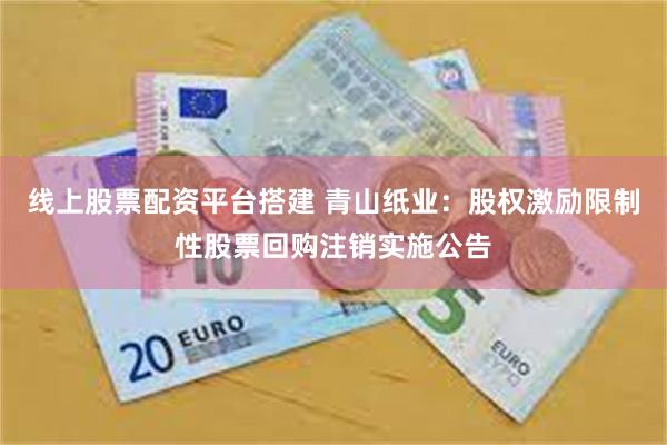 线上股票配资平台搭建 青山纸业：股权激励限制性股票回购注销实施公告