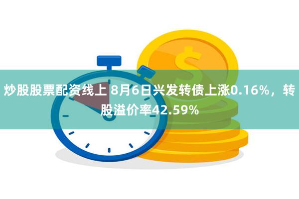 炒股股票配资线上 8月6日兴发转债上涨0.16%，转股溢价率42.59%