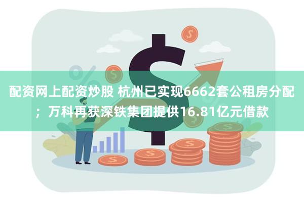 配资网上配资炒股 杭州已实现6662套公租房分配；万科再获深铁集团提供16.81亿元借款