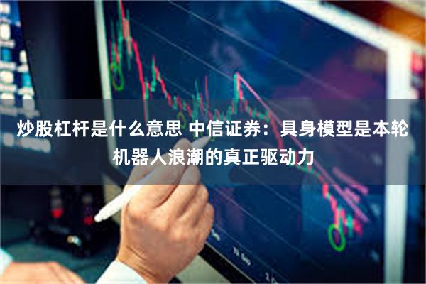 炒股杠杆是什么意思 中信证券：具身模型是本轮机器人浪潮的真正驱动力
