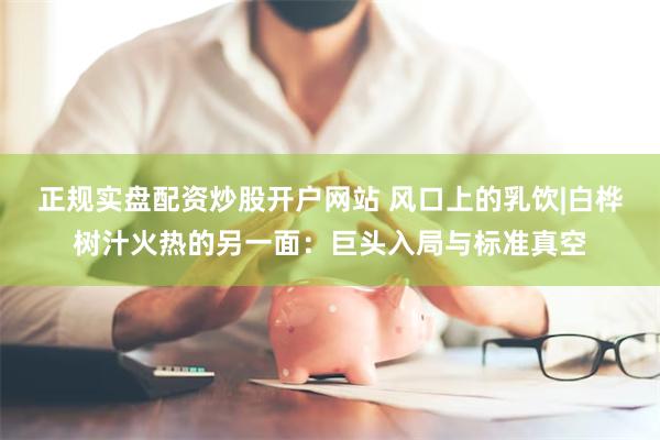 正规实盘配资炒股开户网站 风口上的乳饮|白桦树汁火热的另一面：巨头入局与标准真空