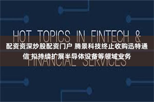 配资资深炒股配资门户 腾景科技终止收购迅特通信 拟持续扩展半导体设备等领域业务