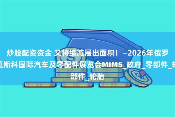 炒股配资资金 又将缩减展出面积！—2026年俄罗斯莫斯科国际汽车及零配件展览会MIMS_政府_零部件_轮胎