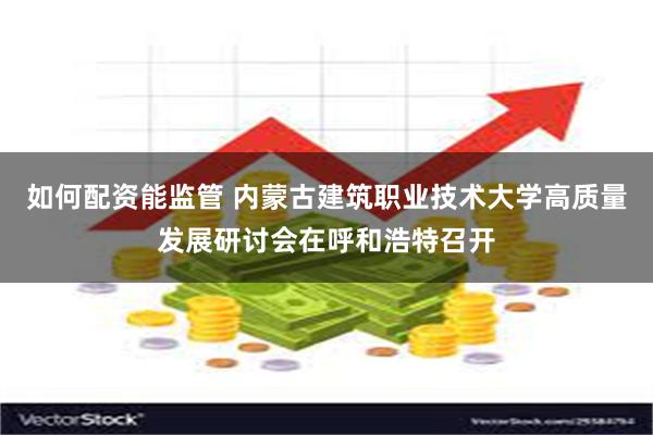 如何配资能监管 内蒙古建筑职业技术大学高质量发展研讨会在呼和浩特召开
