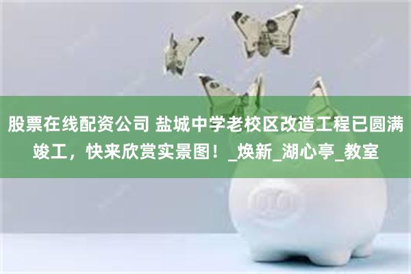 股票在线配资公司 盐城中学老校区改造工程已圆满竣工，快来欣赏实景图！_焕新_湖心亭_教室