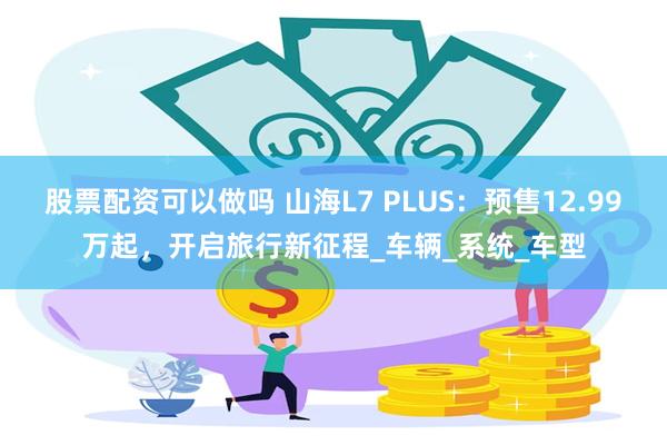 股票配资可以做吗 山海L7 PLUS：预售12.99万起，开启旅行新征程_车辆_系统_车型